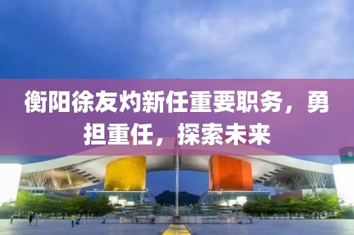 衡陽(yáng)徐友灼新任重要職務(wù)，勇?lián)厝危剿魑磥?lái)