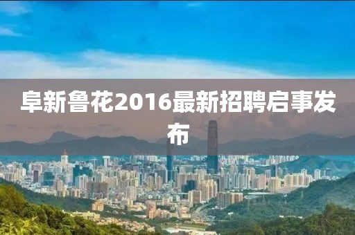 阜新魯花2016最新招聘啟事發(fā)布
