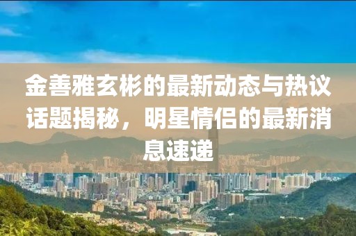 金善雅玄彬的最新動(dòng)態(tài)與熱議話(huà)題揭秘，明星情侶的最新消息速遞